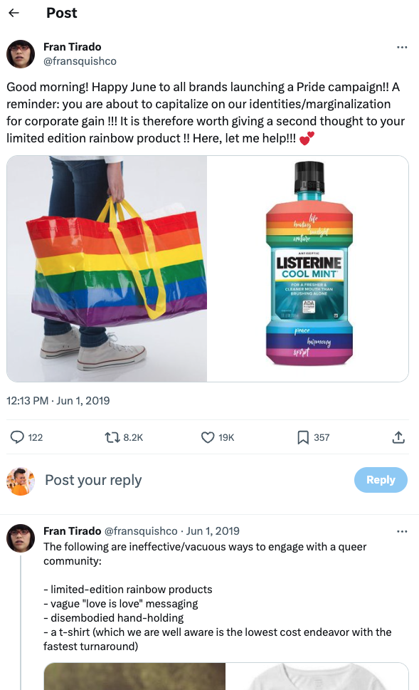 A Twitter post from Fran Tirado from June 1, 2019. He writes:“Good morning! Happy June to all brands launching a Pride campaign!! A reminder: you are about to capitalize on our identities/marginalization for corporate gain !! It is therefore worth giving a second thought to your limited edition rainbow product !! Here, let me help!!!"

Below, is an image of someone holding a large reusable rainbow bad. Next to that image is a bottle of Listerine, that instead of being a clear bottle looking at the liquid, it is rainbow.

On a second part of the thread, he writes: "The following are ineffective/vacuous ways to engage with a queer community: 

-limited-edition rainbow products
-vague "love is love" messaging
-disembodied hand-holding
a t-shirt (which we are all well aware is the lowest cost endeavor with the fastest turnaround)