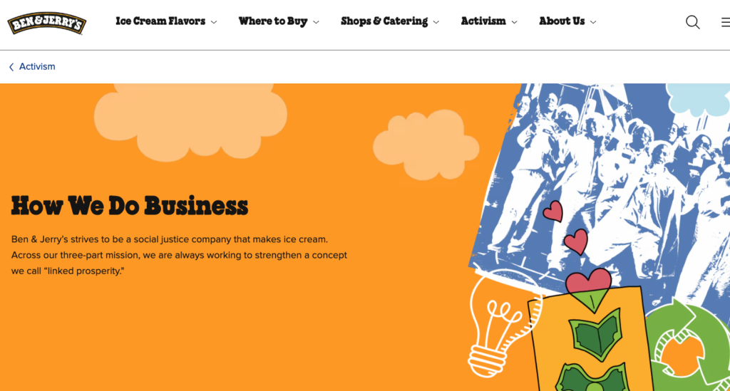 A screenshot of the Ben & Jerry's activism page on their website. The imagery is an orange background with animated clouds. There's a green recycle symbol with the three arrows in a collage over a white illustration of a lightbulm, and illustration of what looks like Black male workers, and an image that has green money converting into hearts. The headline says "How We Do Business" and the subheadline says "Ben & Jerry's strives to be a social justice company that makes ice cream. Across our threepart mission, we are always working to strengthen a concept we call "linked prosperity.""