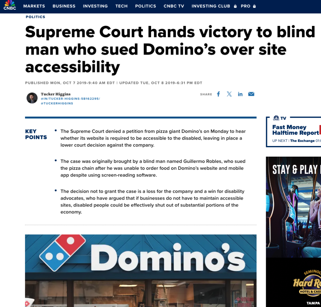 A CNBC articles labeled "politics" and with the headline "Supreme Court hands victory to blind man who sued Domino's over site accessibility". It was published Monday, October 7 2019 and written by Tucker Higgins. Further key points highlighted are: "The Supreme Court denied a petion from pizza giant Domino's on Monday to hear whether its website is required to be accessible to the disabled, leaving in place a lower court decision against the company." Also, "The case was originally brought b a blind man named Guillermo Robles, who sued the pizza chain after he was unable to order food on Domino's website and mobile app despite using screen-reading software." and finally, "The decision not to grand the case is a loss for the company and a win for disability advocates, who have argued that if businesses do not have to maintain accessible sites, disabled people could be effectively shut out of substantial portions of the economy." Underneath is a photo of Domino's pizza location -- with the logo " a domino with a blue marking with two dots, and red on the other side with one dot, and the name of the store, Domino's. 