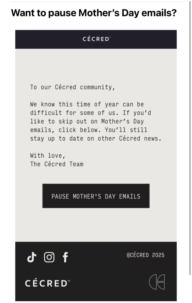 Subject line: Want to pause Mother's Day emails?
From: Cecred
Text: To our Cecred community,
We know this time of year can be difficult for some of us. If you'd like to skip out on Mother's Day emails, click below. You'll still stay up to date on other Cecred news.
With love,
The Cecred Team